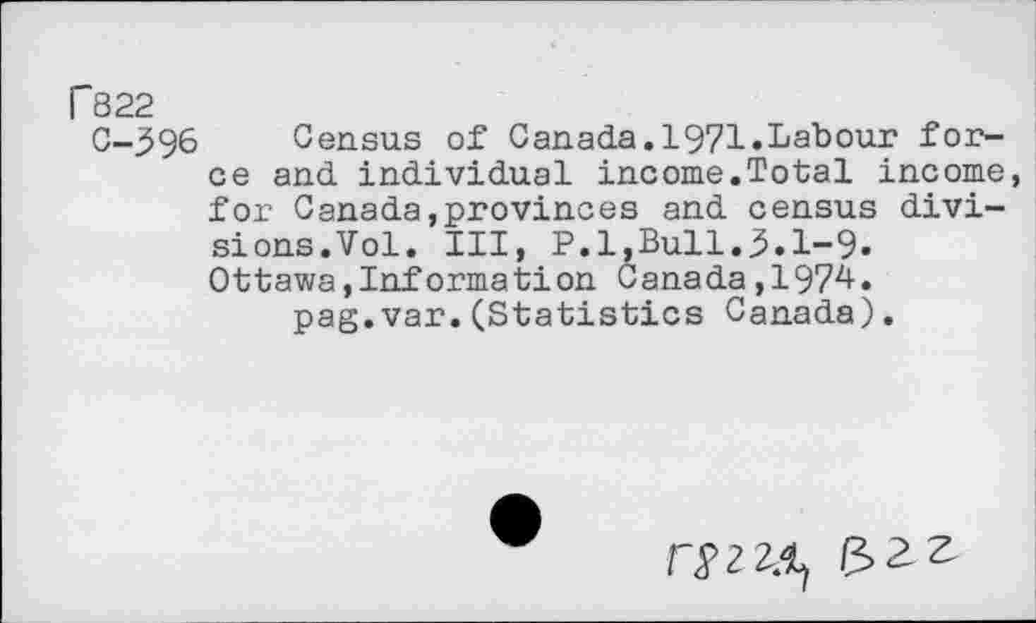 ﻿P822
C-396 Census of Canada.1971.Labour force and individual income.Total income for Canada,provinces and census divisions.Vol. Ill, P.l,Bull.3.1-9. Ottawa,Information Canada,1974.
pag.var.(Statistics Canada).